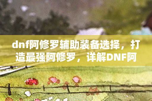 dnf阿修罗辅助装备选择,打造最强阿修罗,详解DNF阿修罗辅助装备的选择与搭配 dnf阿修罗辅助装备选择,打造最强阿修罗,详解DNF阿修罗辅助装备的选择与搭配