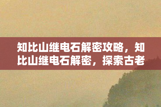 知比山继电石解密攻略,知比山继电石解密,探索古老遗迹的电力奥秘 知比山继电石解密攻略,知比山继电石解密,探索古老遗迹的电力奥秘