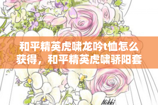 和平精英虎啸龙吟t恤怎么获得，和平精英虎啸骄阳套装，夏日战场的时尚宣言