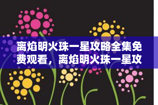 离焰明火珠一星攻略全集免费观看,离焰明火珠一星攻略,打造顶级火系珠子的全面指南 离焰明火珠一星攻略全集免费观看,离焰明火珠一星攻略,打造顶级火系珠子的全面指南