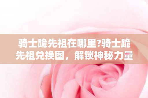 骑士跪先祖在哪里?骑士跪先祖兑换图,解锁神秘力量的关键 骑士跪先祖在哪里?骑士跪先祖兑换图,解锁神秘力量的关键