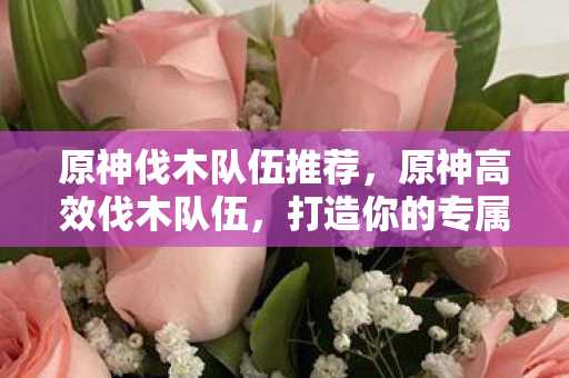 原神伐木队伍推荐,原神高效伐木队伍,打造你的专属资源采集阵容 原神伐木队伍推荐,原神高效伐木队伍,打造你的专属资源采集阵容