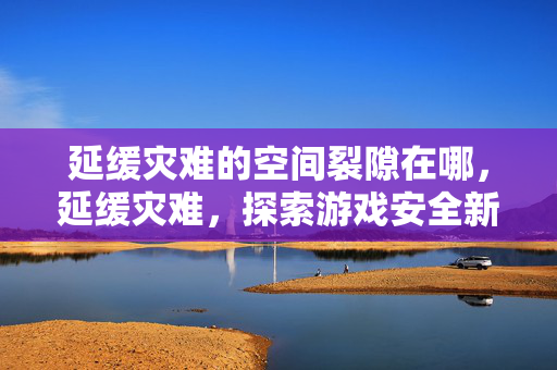 延缓灾难的空间裂隙在哪,延缓灾难,探索游戏安全新境界 延缓灾难的空间裂隙在哪,延缓灾难,探索游戏安全新境界