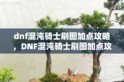 dnf混沌骑士刷图加点攻略，DNF混沌骑士刷图加点攻略，打造高效战斗体验