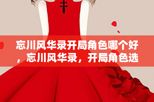 忘川风华录开局角色哪个好，忘川风华录，开局角色选择的艺术