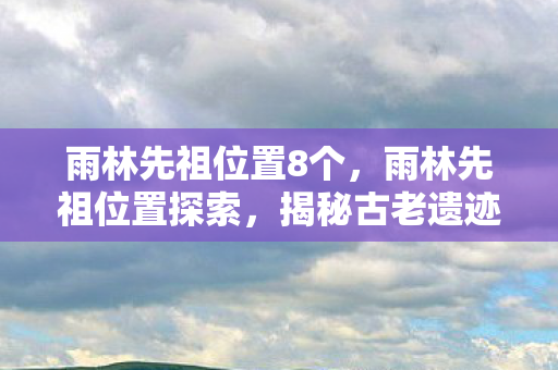 雨林先祖位置8个,雨林先祖位置探索,揭秘古老遗迹的奥秘 雨林先祖位置8个,雨林先祖位置探索,揭秘古老遗迹的奥秘