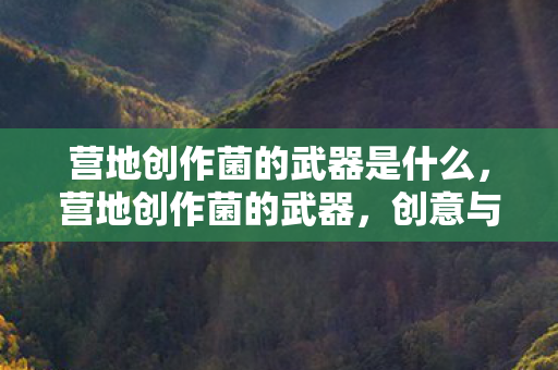 营地创作菌的武器是什么,营地创作菌的武器,创意与策略的无限延伸 营地创作菌的武器是什么,营地创作菌的武器,创意与策略的无限延伸