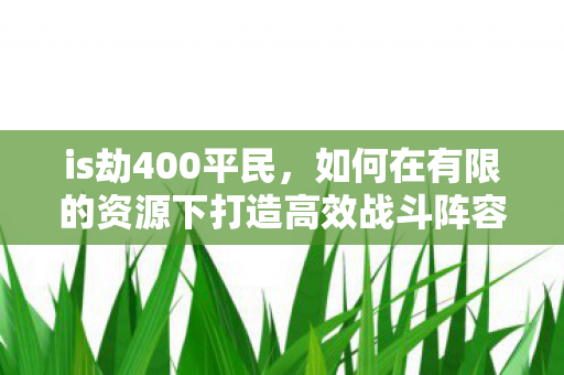 is劫400平民,如何在有限的资源下打造高效战斗阵容 is劫400平民,如何在有限的资源下打造高效战斗阵容