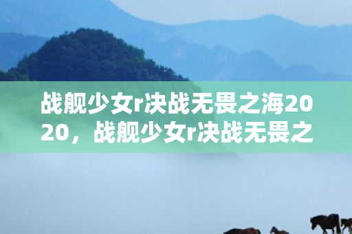 战舰少女r决战无畏之海2020,战舰少女r决战无畏之海,一场策略与勇气的较量 战舰少女r决战无畏之海2020,战舰少女r决战无畏之海,一场策略与勇气的较量