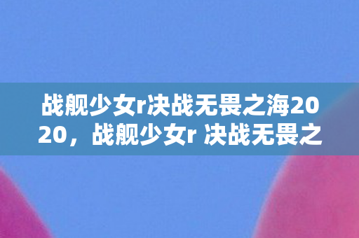 战舰少女r决战无畏之海2020,战舰少女r 决战无畏之海 战舰少女r决战无畏之海2020,战舰少女r 决战无畏之海