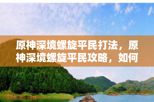 原神深境螺旋平民打法,原神深境螺旋平民攻略,如何在资源有限的情况下挑战成功 原神深境螺旋平民打法,原神深境螺旋平民攻略,如何在资源有限的情况下挑战成功