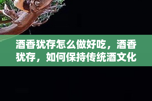 酒香犹存怎么做好吃,酒香犹存,如何保持传统酒文化的魅力与活力 酒香犹存怎么做好吃,酒香犹存,如何保持传统酒文化的魅力与活力