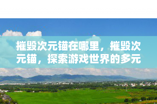 摧毁次元锚在哪里,摧毁次元锚,探索游戏世界的多元维度与正版价值 摧毁次元锚在哪里,摧毁次元锚,探索游戏世界的多元维度与正版价值