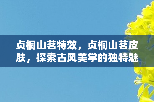 贞桐山茗特效,贞桐山茗皮肤,探索古风美学的独特魅力 贞桐山茗特效,贞桐山茗皮肤,探索古风美学的独特魅力
