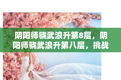 阴阳师骁武浪升第8层,阴阳师骁武浪升第八层,挑战与策略的深度解析 阴阳师骁武浪升第8层,阴阳师骁武浪升第八层,挑战与策略的深度解析