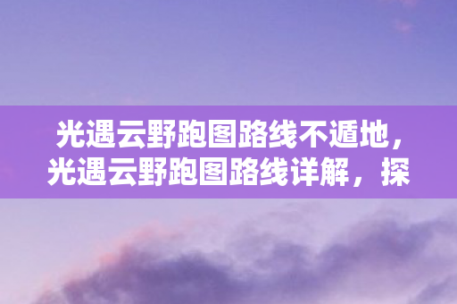 光遇云野跑图路线不遁地，光遇云野跑图路线详解，探索未知，享受旅程