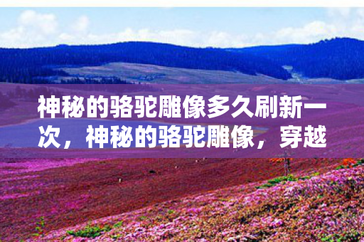 神秘的骆驼雕像多久刷新一次,神秘的骆驼雕像,穿越沙漠的传奇象征 神秘的骆驼雕像多久刷新一次,神秘的骆驼雕像,穿越沙漠的传奇象征