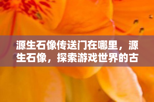 源生石像传送门在哪里,源生石像,探索游戏世界的古老传说 源生石像传送门在哪里,源生石像,探索游戏世界的古老传说