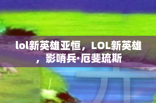 lol新英雄亚恒,LOL新英雄,影哨兵·厄斐琉斯 lol新英雄亚恒,LOL新英雄,影哨兵·厄斐琉斯