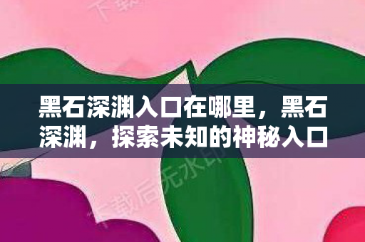 黑石深渊入口在哪里,黑石深渊,探索未知的神秘入口 黑石深渊入口在哪里,黑石深渊,探索未知的神秘入口