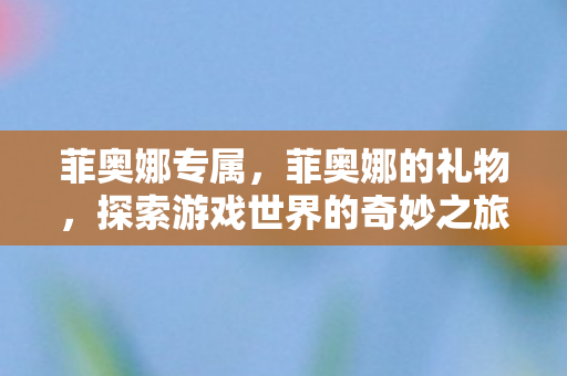 菲奥娜专属,菲奥娜的礼物,探索游戏世界的奇妙之旅 菲奥娜专属,菲奥娜的礼物,探索游戏世界的奇妙之旅