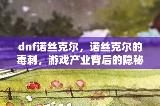 dnf诺丝克尔,诺丝克尔的毒刺,游戏产业背后的隐秘挑战 dnf诺丝克尔,诺丝克尔的毒刺,游戏产业背后的隐秘挑战