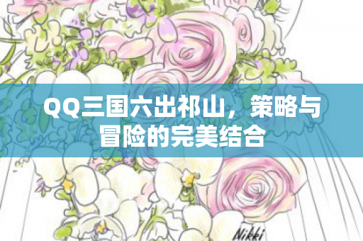 QQ三国六出祁山,策略与冒险的完美结合 QQ三国六出祁山,策略与冒险的完美结合