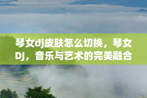 琴女dj皮肤怎么切换,琴女DJ,音乐与艺术的完美融合 琴女dj皮肤怎么切换,琴女DJ,音乐与艺术的完美融合