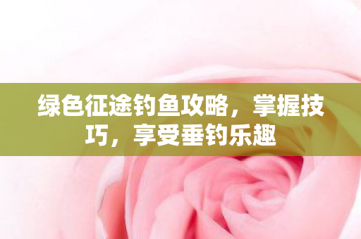 绿色征途钓鱼攻略,掌握技巧,享受垂钓乐趣 绿色征途钓鱼攻略,掌握技巧,享受垂钓乐趣