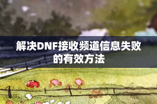 解决DNF接收频道信息失败的有效方法 解决DNF接收频道信息失败的有效方法