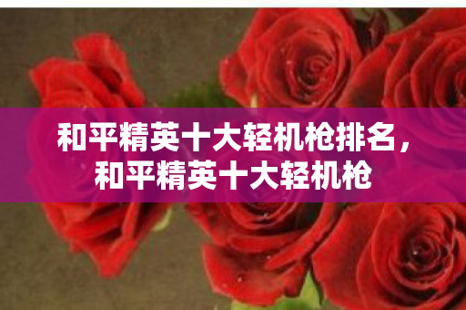 和平精英十大轻机枪排名,和平精英十大轻机枪 和平精英十大轻机枪排名,和平精英十大轻机枪
