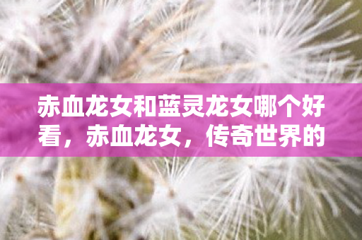 赤血龙女和蓝灵龙女哪个好看,赤血龙女,传奇世界的巾帼英雄 赤血龙女和蓝灵龙女哪个好看,赤血龙女,传奇世界的巾帼英雄