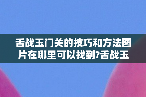 舌战玉门关的技巧和方法图片在哪里可以找到?舌战玉门关的技巧 舌战玉门关的技巧和方法图片在哪里可以找到?舌战玉门关的技巧
