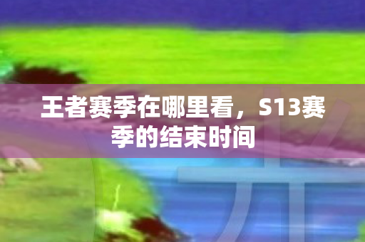 王者赛季在哪里看,S13赛季的结束时间 王者赛季在哪里看,S13赛季的结束时间