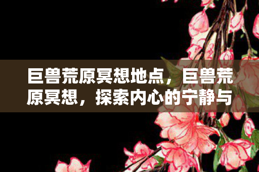 巨兽荒原冥想地点,巨兽荒原冥想,探索内心的宁静与自由 巨兽荒原冥想地点,巨兽荒原冥想,探索内心的宁静与自由