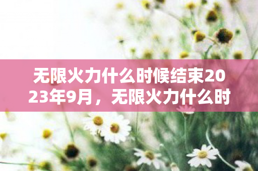 无限火力什么时候结束2023年9月,无限火力什么时候结束2022 无限火力什么时候结束2023年9月,无限火力什么时候结束2022
