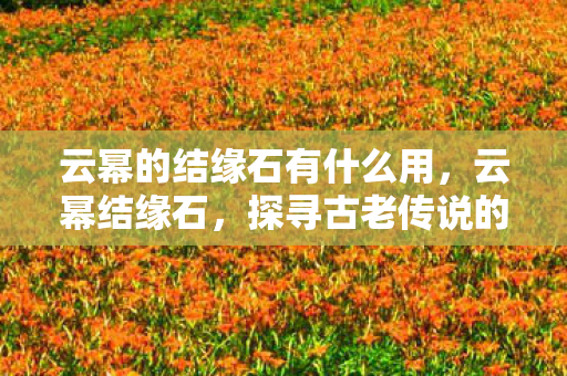 云幂的结缘石有什么用,云幂结缘石,探寻古老传说的神秘宝藏 云幂的结缘石有什么用,云幂结缘石,探寻古老传说的神秘宝藏