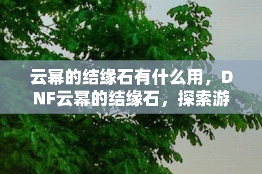 云幂的结缘石有什么用,DNF云幂的结缘石,探索游戏中的神秘传说 云幂的结缘石有什么用,DNF云幂的结缘石,探索游戏中的神秘传说