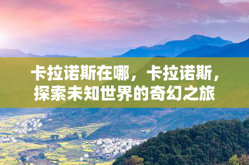 卡拉诺斯在哪,卡拉诺斯,探索未知世界的奇幻之旅 卡拉诺斯在哪,卡拉诺斯,探索未知世界的奇幻之旅