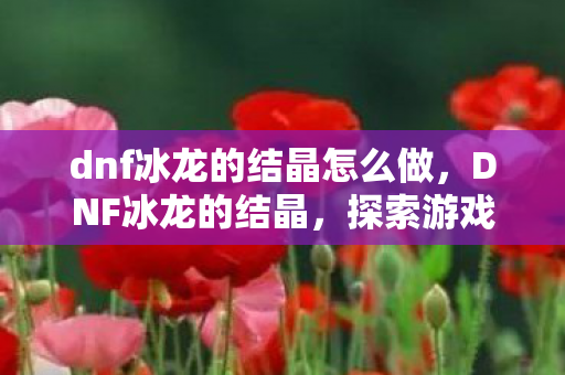 dnf冰龙的结晶怎么做,DNF冰龙的结晶,探索游戏中的珍贵宝藏 dnf冰龙的结晶怎么做,DNF冰龙的结晶,探索游戏中的珍贵宝藏