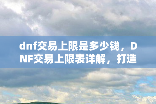 dnf交易上限是多少钱,DNF交易上限表详解,打造安全交易环境 dnf交易上限是多少钱,DNF交易上限表详解,打造安全交易环境