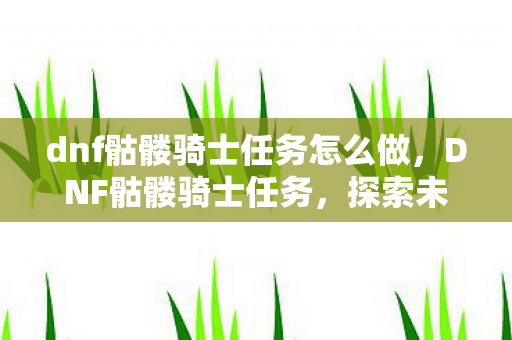 dnf骷髅骑士任务怎么做,DNF骷髅骑士任务,探索未知的挑战与荣耀 dnf骷髅骑士任务怎么做,DNF骷髅骑士任务,探索未知的挑战与荣耀
