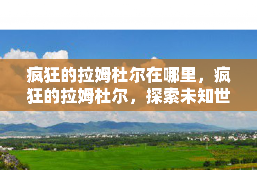 疯狂的拉姆杜尔在哪里,疯狂的拉姆杜尔,探索未知世界的奇幻之旅 疯狂的拉姆杜尔在哪里,疯狂的拉姆杜尔,探索未知世界的奇幻之旅