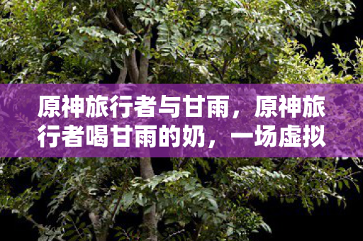 原神旅行者与甘雨,原神旅行者喝甘雨的奶,一场虚拟世界的奇幻之旅 原神旅行者与甘雨,原神旅行者喝甘雨的奶,一场虚拟世界的奇幻之旅