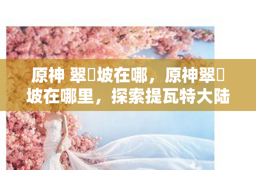 原神 翠玦坡在哪,原神翠玦坡在哪里,探索提瓦特大陆的神秘之地 原神 翠玦坡在哪,原神翠玦坡在哪里,探索提瓦特大陆的神秘之地