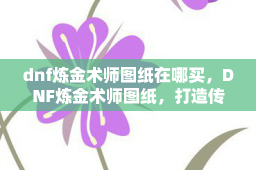 dnf炼金术师图纸在哪买,DNF炼金术师图纸,打造传奇装备的秘密配方 dnf炼金术师图纸在哪买,DNF炼金术师图纸,打造传奇装备的秘密配方
