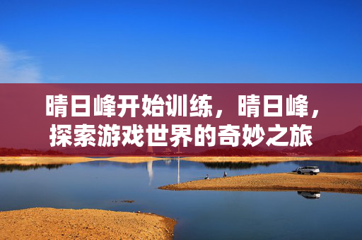 晴日峰开始训练,晴日峰,探索游戏世界的奇妙之旅 晴日峰开始训练,晴日峰,探索游戏世界的奇妙之旅