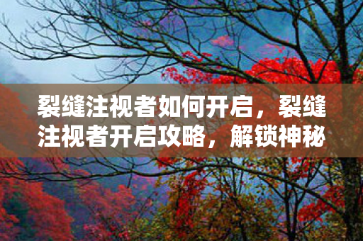 裂缝注视者如何开启,裂缝注视者开启攻略,解锁神秘世界的钥匙 裂缝注视者如何开启,裂缝注视者开启攻略,解锁神秘世界的钥匙