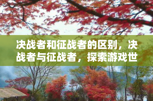 决战者和征战者的区别,决战者与征战者,探索游戏世界的无限可能 决战者和征战者的区别,决战者与征战者,探索游戏世界的无限可能