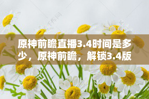 原神前瞻直播3.4时间是多少，原神前瞻，解锁3.4版本的神秘面纱